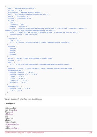 GoalKicker.com – Angular 2+ Notes for Professionals 206
{
"name": "awesome-angular-module",
"version": "1.0.4",
"description": "Awesome angular module",
"main": "dist/bundles/awesome.module.umd.min.js",
"module": "dist/index.js",
"typings": "dist/index.d.ts",
"scripts": {
"test": "",
"transpile": "ngc",
"package": "rollup -c",
"minify": "uglifyjs dist/bundles/awesome.module.umd.js --screw-ie8 --compress --mangle --
comments --output dist/bundles/awesome.module.umd.min.js",
"build": "rimraf dist && npm run transpile && npm run package && npm run minify",
"prepublishOnly": "npm run build"
},
"repository": {
"type": "git",
"url": "git+https://github.com/maciejtreder/awesome-angular-module.git"
},
"keywords": [
"awesome",
"angular",
"module",
"minimal"
],
"author": "Maciej Treder <contact@maciejtreder.com>",
"license": "MIT",
"bugs": {
"url": "https://github.com/maciejtreder/awesome-angular-module/issues"
},
"homepage": "https://github.com/maciejtreder/awesome-angular-module#readme",
"devDependencies": {
"@angular/compiler": "^4.0.0",
"@angular/compiler-cli": "^4.0.0",
"rimraf": "^2.6.1",
"rollup": "^0.43.0",
"typescript": "^2.3.4",
"uglify-js": "^3.0.21"
},
"dependencies": {
"@angular/core": "^4.0.0",
"rxjs": "^5.3.0"
}
}
We can also specify what ﬁles, npm should ignore
/.npmignore
node_modules
npm-debug.log
Thumbs.db
.DS_Store
src
!dist/src
plugin
!dist/plugin
*.ngsummary.json
*.iml
rollup.config.js
 