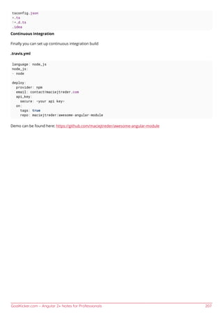GoalKicker.com – Angular 2+ Notes for Professionals 207
tsconfig.json
*.ts
!*.d.ts
.idea
Continuous integration
Finally you can set up continuous integration build
.travis.yml
language: node_js
node_js:
- node
deploy:
provider: npm
email: contact@maciejtreder.com
api_key:
secure: <your api key>
on:
tags: true
repo: maciejtreder/awesome-angular-module
Demo can be found here: https://github.com/maciejtreder/awesome-angular-module
 