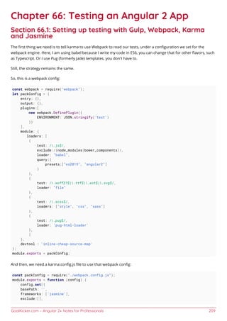 GoalKicker.com – Angular 2+ Notes for Professionals 209
Chapter 66: Testing an Angular 2 App
Section 66.1: Setting up testing with Gulp, Webpack, Karma
and Jasmine
The ﬁrst thing we need is to tell karma to use Webpack to read our tests, under a conﬁguration we set for the
webpack engine. Here, I am using babel because I write my code in ES6, you can change that for other ﬂavors, such
as Typescript. Or I use Pug (formerly Jade) templates, you don't have to.
Still, the strategy remains the same.
So, this is a webpack conﬁg:
const webpack = require("webpack");
let packConfig = {
entry: {},
output: {},
plugins:[
new webpack.DefinePlugin({
ENVIRONMENT: JSON.stringify('test')
})
],
module: {
loaders: [
{
test: /.js$/,
exclude:/(node_modules|bower_components)/,
loader: "babel",
query:{
presets:["es2015", "angular2"]
}
},
{
test: /.woff2?$|.ttf$|.eot$|.svg$/,
loader: "file"
},
{
test: /.scss$/,
loaders: ["style", "css", "sass"]
},
{
test: /.pug$/,
loader: 'pug-html-loader'
},
]
},
devtool : 'inline-cheap-source-map'
};
module.exports = packConfig;
And then, we need a karma.conﬁg.js ﬁle to use that webpack conﬁg:
const packConfig = require("./webpack.config.js");
module.exports = function (config) {
config.set({
basePath: '',
frameworks: ['jasmine'],
exclude:[],
 