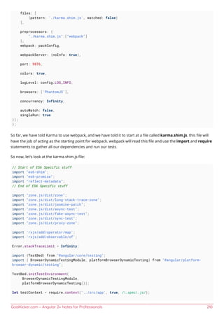 GoalKicker.com – Angular 2+ Notes for Professionals 210
files: [
{pattern: './karma.shim.js', watched: false}
],
preprocessors: {
"./karma.shim.js":["webpack"]
},
webpack: packConfig,
webpackServer: {noInfo: true},
port: 9876,
colors: true,
logLevel: config.LOG_INFO,
browsers: ['PhantomJS'],
concurrency: Infinity,
autoWatch: false,
singleRun: true
});
};
So far, we have told Karma to use webpack, and we have told it to start at a ﬁle called karma.shim.js. this ﬁle will
have the job of acting as the starting point for webpack. webpack will read this ﬁle and use the import and require
statements to gather all our dependencies and run our tests.
So now, let's look at the karma.shim.js ﬁle:
// Start of ES6 Specific stuff
import "es6-shim";
import "es6-promise";
import "reflect-metadata";
// End of ES6 Specific stuff
import "zone.js/dist/zone";
import "zone.js/dist/long-stack-trace-zone";
import "zone.js/dist/jasmine-patch";
import "zone.js/dist/async-test";
import "zone.js/dist/fake-async-test";
import "zone.js/dist/sync-test";
import "zone.js/dist/proxy-zone";
import 'rxjs/add/operator/map';
import 'rxjs/add/observable/of';
Error.stackTraceLimit = Infinity;
import {TestBed} from "@angular/core/testing";
import { BrowserDynamicTestingModule, platformBrowserDynamicTesting} from "@angular/platform-
browser-dynamic/testing";
TestBed.initTestEnvironment(
BrowserDynamicTestingModule,
platformBrowserDynamicTesting());
let testContext = require.context('../src/app', true, /.spec.js/);
 