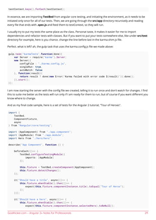 GoalKicker.com – Angular 2+ Notes for Professionals 211
testContext.keys().forEach(testContext);
In essence, we are importing TestBed from angular core testing, and initiating the environment, as it needs to be
initiated only once for all of our tests. Then, we are going through the src/app directory recursively and reading
every ﬁle that ends with .spec.js and feed them to testContext, so they will run.
I usually try to put my tests the same place as the class. Personat taste, it makes it easier for me to import
dependencies and refactor tests with classes. But if you want to put your tests somewhere else, like under src/test
directory for example, here is you chance. change the line before last in the karma.shim.js ﬁle.
Perfect. what is left? ah, the gulp task that uses the karma.conﬁg.js ﬁle we made above:
gulp.task("karmaTests",function(done){
var Server = require("karma").Server;
new Server({
configFile : "./karma.config.js",
singleRun: true,
autoWatch: false
}, function(result){
return result ? done(new Error(`Karma failed with error code ${result}`)):done();
}).start();
});
I am now starting the server with the conﬁg ﬁle we created, telling it to run once and don't watch for changes. I ﬁnd
this to suite me better as the tests will run only if I am ready for them to run, but of course if you want diﬀerent you
know where to change.
And as my ﬁnal code sample, here is a set of tests for the Angular 2 tutorial, "Tour of Heroes".
import {
TestBed,
ComponentFixture,
async
} from "@angular/core/testing";
import {AppComponent} from "./app.component";
import {AppModule} from "./app.module";
import Hero from "./hero/hero";
describe("App Component", function () {
beforeEach(()=> {
TestBed.configureTestingModule({
imports: [AppModule]
});
this.fixture = TestBed.createComponent(AppComponent);
this.fixture.detectChanges();
});
it("Should have a title", async(()=> {
this.fixture.whenStable().then(()=> {
expect(this.fixture.componentInstance.title).toEqual("Tour of Heros");
});
}));
it("Should have a hero", async(()=> {
this.fixture.whenStable().then(()=> {
expect(this.fixture.componentInstance.selectedHero).toBeNull();
 