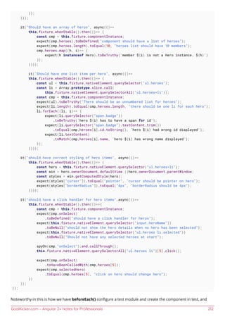 GoalKicker.com – Angular 2+ Notes for Professionals 212
});
}));
it("Should have an array of heros", async(()=>
this.fixture.whenStable().then(()=> {
const cmp = this.fixture.componentInstance;
expect(cmp.heroes).toBeDefined("component should have a list of heroes");
expect(cmp.heroes.length).toEqual(10, "heroes list should have 10 members");
cmp.heroes.map((h, i)=> {
expect(h instanceof Hero).toBeTruthy(`member ${i} is not a Hero instance. ${h}`)
});
})));
it("Should have one list item per hero", async(()=>
this.fixture.whenStable().then(()=> {
const ul = this.fixture.nativeElement.querySelector("ul.heroes");
const li = Array.prototype.slice.call(
this.fixture.nativeElement.querySelectorAll("ul.heroes>li"));
const cmp = this.fixture.componentInstance;
expect(ul).toBeTruthy("There should be an unnumbered list for heroes");
expect(li.length).toEqual(cmp.heroes.length, "there should be one li for each hero");
li.forEach((li, i)=> {
expect(li.querySelector("span.badge"))
.toBeTruthy(`hero ${i} has to have a span for id`);
expect(li.querySelector("span.badge").textContent.trim())
.toEqual(cmp.heroes[i].id.toString(), `hero ${i} had wrong id displayed`);
expect(li.textContent)
.toMatch(cmp.heroes[i].name, `hero ${i} has wrong name displayed`);
});
})));
it("should have correct styling of hero items", async(()=>
this.fixture.whenStable().then(()=> {
const hero = this.fixture.nativeElement.querySelector("ul.heroes>li");
const win = hero.ownerDocument.defaultView ||hero.ownerDocument.parentWindow;
const styles = win.getComputedStyle(hero);
expect(styles["cursor"]).toEqual("pointer", "cursor should be pointer on hero");
expect(styles["borderRadius"]).toEqual("4px", "borderRadius should be 4px");
})));
it("should have a click handler for hero items",async(()=>
this.fixture.whenStable().then(()=>{
const cmp = this.fixture.componentInstance;
expect(cmp.onSelect)
.toBeDefined("should have a click handler for heros");
expect(this.fixture.nativeElement.querySelector("input.heroName"))
.toBeNull("should not show the hero details when no hero has been selected");
expect(this.fixture.nativeElement.querySelector("ul.heroes li.selected"))
.toBeNull("Should not have any selected heroes at start");
spyOn(cmp,"onSelect").and.callThrough();
this.fixture.nativeElement.querySelectorAll("ul.heroes li")[5].click();
expect(cmp.onSelect)
.toHaveBeenCalledWith(cmp.heroes[5]);
expect(cmp.selectedHero)
.toEqual(cmp.heroes[5], "click on hero should change hero");
})
));
});
Noteworthy in this is how we have beforeEach() conﬁgure a test module and create the component in test, and
 