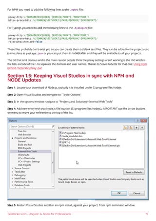 GoalKicker.com – Angular 2+ Notes for Professionals 15
For NPM you need to add the following lines to the .npmrc ﬁle:
proxy=http://[DOMAIN]%5C[USER]:[PASS]@[PROXY]:[PROXYPORT]/
https-proxy=http://[DOMAIN]%5C[USER]:[PASS]@[PROXY]:[PROXYPORT]/
For Typings you need to add the following lines to the .typingsrc ﬁle:
proxy=http://[DOMAIN]%5C[USER]:[PASS]@[PROXY]:[PROXYPORT]/
https-proxy=http://[DOMAIN]%5C[USER]:[PASS]@[PROXY]:[PROXYPORT]/
rejectUnauthorized=false
These ﬁles probably don't exist yet, so you can create them as blank text ﬁles. They can be added to the project root
(same place as package.json or you can put them in %HOMEPATH% and they will be available to all your projects.
The bit that isn't obvious and is the main reason people think the proxy settings aren't working is the %5C which is
the URL encode of the  to separate the domain and user names. Thanks to Steve Roberts for that one: Using npm
behind corporate proxy .pac
Section 1.5: Keeping Visual Studios in sync with NPM and
NODE Updates
Step 1: Locate your download of Node.js, typically it is installed under C:/program ﬁles/nodejs
Step 2: Open Visual Studios and navigate to "Tools>Options"
Step 3: In the options window navigate to "Projects and Solutions>External Web Tools"
Step 4: Add new entry with you Node.js ﬁle location (C:/program ﬁles/nodejs), IMPORTANT use the arrow buttons
on menu to move your reference to the top of the list.
Step 5: Restart Visual Studios and Run an npm install, against your project, from npm command window
 