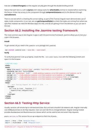 GoalKicker.com – Angular 2+ Notes for Professionals 213
how we call detectChanges() so that angular actually goes through the double-binding and all.
Notice that each test is a call to async() and it always waits for whenStable promise to resolve before examining
the ﬁxture. It then has access to the component through componentInstance and to the element through
nativeElement.
There is one test which is checking the correct styling. as part of the Tutorial, Angular team demonstrates use of
styles inside components. In our test, we use getComputedStyle() to check that styles are coming from where we
speciﬁed, however we need the Window object for that, and we are getting it from the element as you can see in
the test.
Section 66.2: Installing the Jasmine testing framework
The most common way to test Angular 2 apps is with the Jasmine test framework. Jasmine allows you to test your
code in the browser.
Install
To get started, all you need is the jasmine-core package (not jasmine).
npm install jasmine-core --save-dev --save-exact
Verify
To verify that Jasmine is set up properly, create the ﬁle ./src/unit-tests.html with the following content and
open it in the browser.
<!DOCTYPE html>
<html>
<head>
<meta http-equiv="content-type" content="text/html;charset=utf-8">
<title>Ng App Unit Tests</title>
<link rel="stylesheet" href="../node_modules/jasmine-core/lib/jasmine-core/jasmine.css">
<script src="../node_modules/jasmine-core/lib/jasmine-core/jasmine.js"></script>
<script src="../node_modules/jasmine-core/lib/jasmine-core/jasmine-html.js"></script>
<script src="../node_modules/jasmine-core/lib/jasmine-core/boot.js"></script>
</head>
<body>
<!-- Unit Testing Chapter #1: Proof of life. -->
<script>
it('true is true', function () {
expect(true).toEqual(true);
});
</script>
</body>
</html>
Section 66.3: Testing Http Service
Usually, services call remote Api to retrieve/send data. But unit tests shouldn't do network calls. Angular internally
uses XHRBackend class to do http requests. User can override this to change behavior. Angular testing module
provides MockBackend and MockConnection classes which can be used to test and assert http requests.
posts.service.ts This service hits an api endpoint to fetch list of posts.
import { Http } from '@angular/http';
import { Injectable } from '@angular/core';
 