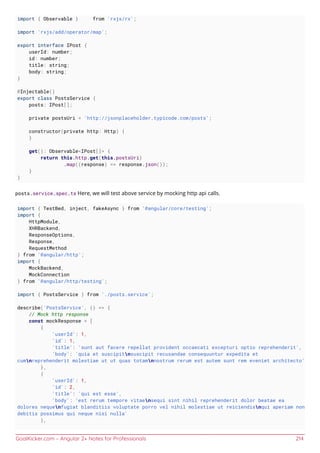 GoalKicker.com – Angular 2+ Notes for Professionals 214
import { Observable } from 'rxjs/rx';
import 'rxjs/add/operator/map';
export interface IPost {
userId: number;
id: number;
title: string;
body: string;
}
@Injectable()
export class PostsService {
posts: IPost[];
private postsUri = 'http://jsonplaceholder.typicode.com/posts';
constructor(private http: Http) {
}
get(): Observable<IPost[]> {
return this.http.get(this.postsUri)
.map((response) => response.json());
}
}
posts.service.spec.ts Here, we will test above service by mocking http api calls.
import { TestBed, inject, fakeAsync } from '@angular/core/testing';
import {
HttpModule,
XHRBackend,
ResponseOptions,
Response,
RequestMethod
} from '@angular/http';
import {
MockBackend,
MockConnection
} from '@angular/http/testing';
import { PostsService } from './posts.service';
describe('PostsService', () => {
// Mock http response
const mockResponse = [
{
'userId': 1,
'id': 1,
'title': 'sunt aut facere repellat provident occaecati excepturi optio reprehenderit',
'body': 'quia et suscipitnsuscipit recusandae consequuntur expedita et
cumnreprehenderit molestiae ut ut quas totamnnostrum rerum est autem sunt rem eveniet architecto'
},
{
'userId': 1,
'id': 2,
'title': 'qui est esse',
'body': 'est rerum tempore vitaensequi sint nihil reprehenderit dolor beatae ea
dolores nequenfugiat blanditiis voluptate porro vel nihil molestiae ut reiciendisnqui aperiam non
debitis possimus qui neque nisi nulla'
},
 