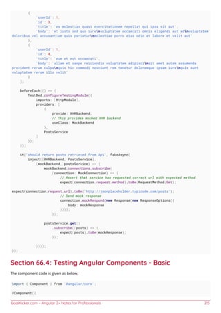 GoalKicker.com – Angular 2+ Notes for Professionals 215
{
'userId': 1,
'id': 3,
'title': 'ea molestias quasi exercitationem repellat qui ipsa sit aut',
'body': 'et iusto sed quo iurenvoluptatem occaecati omnis eligendi aut adnvoluptatem
doloribus vel accusantium quis pariaturnmolestiae porro eius odio et labore et velit aut'
},
{
'userId': 1,
'id': 4,
'title': 'eum et est occaecati',
'body': 'ullam et saepe reiciendis voluptatem adipiscinsit amet autem assumenda
provident rerum culpanquis hic commodi nesciunt rem tenetur doloremque ipsam iurenquis sunt
voluptatem rerum illo velit'
}
];
beforeEach(() => {
TestBed.configureTestingModule({
imports: [HttpModule],
providers: [
{
provide: XHRBackend,
// This provides mocked XHR backend
useClass: MockBackend
},
PostsService
]
});
});
it('should return posts retrieved from Api', fakeAsync(
inject([XHRBackend, PostsService],
(mockBackend, postsService) => {
mockBackend.connections.subscribe(
(connection: MockConnection) => {
// Assert that service has requested correct url with expected method
expect(connection.request.method).toBe(RequestMethod.Get);
expect(connection.request.url).toBe('http://jsonplaceholder.typicode.com/posts');
// Send mock response
connection.mockRespond(new Response(new ResponseOptions({
body: mockResponse
})));
});
postsService.get()
.subscribe((posts) => {
expect(posts).toBe(mockResponse);
});
})));
});
Section 66.4: Testing Angular Components - Basic
The component code is given as below.
import { Component } from '@angular/core';
@Component({
 