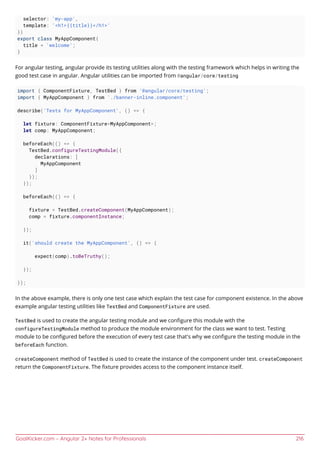 GoalKicker.com – Angular 2+ Notes for Professionals 216
selector: 'my-app',
template: '<h1>{{title}}</h1>'
})
export class MyAppComponent{
title = 'welcome';
}
For angular testing, angular provide its testing utilities along with the testing framework which helps in writing the
good test case in angular. Angular utilities can be imported from @angular/core/testing
import { ComponentFixture, TestBed } from '@angular/core/testing';
import { MyAppComponent } from './banner-inline.component';
describe('Tests for MyAppComponent', () => {
let fixture: ComponentFixture<MyAppComponent>;
let comp: MyAppComponent;
beforeEach(() => {
TestBed.configureTestingModule({
declarations: [
MyAppComponent
]
});
});
beforeEach(() => {
fixture = TestBed.createComponent(MyAppComponent);
comp = fixture.componentInstance;
});
it('should create the MyAppComponent', () => {
expect(comp).toBeTruthy();
});
});
In the above example, there is only one test case which explain the test case for component existence. In the above
example angular testing utilities like TestBed and ComponentFixture are used.
TestBed is used to create the angular testing module and we conﬁgure this module with the
configureTestingModule method to produce the module environment for the class we want to test. Testing
module to be conﬁgured before the execution of every test case that's why we conﬁgure the testing module in the
beforeEach function.
createComponent method of TestBed is used to create the instance of the component under test. createComponent
return the ComponentFixture. The ﬁxture provides access to the component instance itself.
 