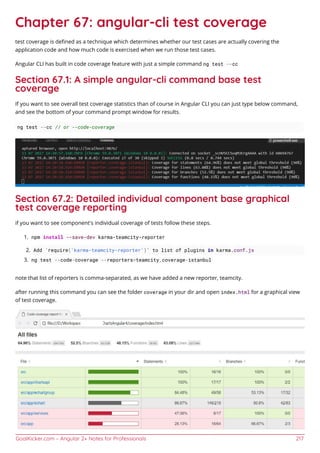 GoalKicker.com – Angular 2+ Notes for Professionals 217
Chapter 67: angular-cli test coverage
test coverage is deﬁned as a technique which determines whether our test cases are actually covering the
application code and how much code is exercised when we run those test cases.
Angular CLI has built in code coverage feature with just a simple command ng test --cc
Section 67.1: A simple angular-cli command base test
coverage
If you want to see overall test coverage statistics than of course in Angular CLI you can just type below command,
and see the bottom of your command prompt window for results.
ng test --cc // or --code-coverage
Section 67.2: Detailed individual component base graphical
test coverage reporting
if you want to see component's individual coverage of tests follow these steps.
npm install --save-dev karma-teamcity-reporter1.
Add `require('karma-teamcity-reporter')` to list of plugins in karma.conf.js2.
ng test --code-coverage --reporters=teamcity,coverage-istanbul3.
note that list of reporters is comma-separated, as we have added a new reporter, teamcity.
after running this command you can see the folder coverage in your dir and open index.html for a graphical view
of test coverage.
 
