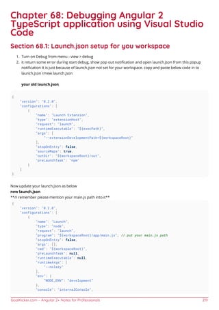 GoalKicker.com – Angular 2+ Notes for Professionals 219
Chapter 68: Debugging Angular 2
TypeScript application using Visual Studio
Code
Section 68.1: Launch.json setup for you workspace
Turn on Debug from menu - view > debug1.
it return some error during start debug, show pop out notiﬁcation and open launch.json from this popup2.
notiﬁcation It is just because of launch.json not set for your workspace. copy and paste below code in to
launch.json //new launch.json
your old launch.json
{
"version": "0.2.0",
"configurations": [
{
"name": "Launch Extension",
"type": "extensionHost",
"request": "launch",
"runtimeExecutable": "${execPath}",
"args": [
"--extensionDevelopmentPath=${workspaceRoot}"
],
"stopOnEntry": false,
"sourceMaps": true,
"outDir": "${workspaceRoot}/out",
"preLaunchTask": "npm"
}
]
}
Now update your launch.json as below
new launch.json
**// remember please mention your main.js path into it**
{
"version": "0.2.0",
"configurations": [
{
"name": "Launch",
"type": "node",
"request": "launch",
"program": "${workspaceRoot}/app/main.js", // put your main.js path
"stopOnEntry": false,
"args": [],
"cwd": "${workspaceRoot}",
"preLaunchTask": null,
"runtimeExecutable": null,
"runtimeArgs": [
"--nolazy"
],
"env": {
"NODE_ENV": "development"
},
"console": "internalConsole",
 
