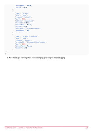 GoalKicker.com – Angular 2+ Notes for Professionals 220
"sourceMaps": false,
"outDir": null
},
{
"name": "Attach",
"type": "node",
"request": "attach",
"port": 5858,
"address": "localhost",
"restart": false,
"sourceMaps": false,
"outDir": null,
"localRoot": "${workspaceRoot}",
"remoteRoot": null
},
{
"name": "Attach to Process",
"type": "node",
"request": "attach",
"processId": "${command.PickProcess}",
"port": 5858,
"sourceMaps": false,
"outDir": null
}
]
}
Now it debug is working, show notiﬁcation popup for step by step debugging3.
 