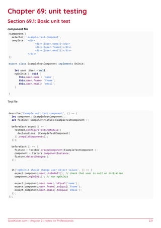 GoalKicker.com – Angular 2+ Notes for Professionals 221
Chapter 69: unit testing
Section 69.1: Basic unit test
component ﬁle
@Component({
selector: 'example-test-compnent',
template: '<div>
<div>{{user.name}}</div>
<div>{{user.fname}}</div>
<div>{{user.email}}</div>
</div>'
})
export class ExampleTestComponent implements OnInit{
let user :User = null;
ngOnInit(): void {
this.user.name = 'name';
this.user.fname= 'fname';
this.user.email= 'email';
}
}
Test ﬁle
describe('Example unit test component', () => {
let component: ExampleTestComponent ;
let fixture: ComponentFixture<ExampleTestComponent >;
beforeEach(async(() => {
TestBed.configureTestingModule({
declarations: [ExampleTestComponent]
}).compileComponents();
}));
beforeEach(() => {
fixture = TestBed.createComponent(ExampleTestComponent );
component = fixture.componentInstance;
fixture.detectChanges();
});
it('ngOnInit should change user object values', () => {
expect(component.user).toBeNull(); // check that user is null on initialize
component.ngOnInit(); // run ngOnInit
expect(component.user.name).toEqual('name');
expect(component.user.fname).toEqual('fname');
expect(component.user.email).toEqual('email');
});
});
 