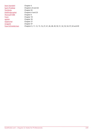 GoalKicker.com – Angular 2+ Notes for Professionals 224
Stian Standahl Chapter 4
Syam Pradeep Chapters 23 and 32
TechJhola Chapter 65
theblindprophet Chapters 4 and 23
ThomasP1988 Chapter 8
Trent Chapter 18
ugreen Chapter 39
vijaykumar Chapter 27
vinagreti Chapter 47
Yoav Schniederman Chapters 5, 11, 12, 15, 16, 27, 41, 46, 48, 49, 50, 51, 52, 53, 54, 57, 63 and 69
 