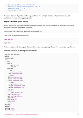 GoalKicker.com – Angular 2+ Notes for Professionals 17
"@angular/platform-browser": "4.0.2",
"@angular/platform-browser-dynamic": "4.0.2",
"@angular/router": "4.0.2",
"typescript": "2.2.2"
}
These are the main dependencies for Angular 4. Now You can npm install and then npm start to run the
application. For reference my package.json.
Angular setup from github project
Before starting this step make sure you have git installed in your machine. Open your terminal and clone the
angular4-boilerplate using below command:
git@github.com:CypherTree/angular4-boilerplate.git
Then install all dependencies and run it.
npm install
npm start
And you are done with the Angular 4 setup. All the steps are very straightforward so you can opt any of them.
Directory Structure of the angular4-boilerplate
Angular4-boilerplate
-karma
-node_modules
-src
-mocks
-models
-loginform.ts
-index.ts
-modules
-app
-app.component.ts
-app.component.html
-login
-login.component.ts
-login.component.html
-login.component.css
-widget
-widget.component.ts
-widget.component.html
-widget.component.css
........
-services
-login.service.ts
-rest.service.ts
-app.routing.module.ts
-app.module.ts
-bootstrap.ts
-index.html
-vendor.ts
-typings
-webpack
-package.json
-tsconfig.json
 