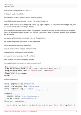 GoalKicker.com – Angular 2+ Notes for Professionals 18
-tslint.json
-typings.json
Basic understanding for Directory structure:
All the code resides in src folder.
mocks folder is for mock data that is used in testing purpose.
model folder contains the class and interface that used in component.
modules folder contains list of components such as app, login, widget etc. All component contains typescript, html
and css ﬁle. index.ts is for exporting all the class.
services folder contains list of services used in application. I have separated rest service and diﬀerent component
service. In rest service contains diﬀerent http methods. Login service works as mediator between login component
and rest service.
app.routing.ts ﬁle describes all possible routes for the application.
app.module.ts describes app module as root component.
bootstrap.ts will run the whole application.
webpack folder contains webpack conﬁguration ﬁle.
package.json ﬁle is for all list of dependencies.
karma contains karma conﬁguration for unit test.
node_modules contains list of package bundles.
Lets start with Login component. In login.component.html
<form>Dreamfactory - Addressbook 2.0
<label>Email</label> <input id="email" form="" name="email" type="email" />
<label>Password</label> <input id="password" form="" name="password"
type="password" />
<button form="">Login</button>
</form>
In login.component.ts
import { Component } from '@angular/core';
import { Router } from '@angular/router';
import { Form, FormGroup } from '@angular/forms';
import { LoginForm } from '../../models';
import { LoginService } from '../../services/login.service';
@Component({
selector: 'login',
template: require('./login.component.html'),
styles: [require('./login.component.css')]
})
export class LoginComponent {
constructor(private loginService: LoginService, private router: Router, form: LoginForm) { }
 