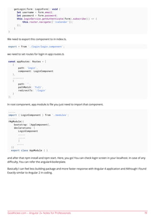 GoalKicker.com – Angular 2+ Notes for Professionals 19
getLogin(form: LoginForm): void {
let username = form.email;
let password = form.password;
this.loginService.getAuthenticate(form).subscribe(() => {
this.router.navigate(['/calender']);
});
}
}
We need to export this component to in index.ts.
export * from './login/login.component';
we need to set routes for login in app.routes.ts
const appRoutes: Routes = [
{
path: 'login',
component: LoginComponent
},
........
{
path: '',
pathMatch: 'full',
redirectTo: '/login'
}
];
In root component, app.module.ts ﬁle you just need to import that component.
.....
import { LoginComponent } from './modules';
......
@NgModule({
bootstrap: [AppComponent],
declarations: [
LoginComponent
.....
.....
]
.....
})
export class AppModule { }
and after that npm install and npm start. Here, you go! You can check login screen in your localhost. In case of any
diﬃculty, You can refer the angular4-boilerplate.
Basically I can feel less building package and more faster response with Angular 4 application and Although I found
Exactly similar to Angular 2 in coding.
 