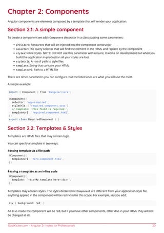 GoalKicker.com – Angular 2+ Notes for Professionals 20
Chapter 2: Components
Angular components are elements composed by a template that will render your application.
Section 2.1: A simple component
To create a component we add @Component decorator in a class passing some parameters:
providers: Resources that will be injected into the component constructor
selector: The query selector that will ﬁnd the element in the HTML and replace by the component
styles: Inline styles. NOTE: DO NOT use this parameter with require, it works on development but when you
build the application in production all your styles are lost
styleUrls: Array of path to style ﬁles
template: String that contains your HTML
templateUrl: Path to a HTML ﬁle
There are other parameters you can conﬁgure, but the listed ones are what you will use the most.
A simple example:
import { Component } from '@angular/core';
@Component({
selector: 'app-required',
styleUrls: ['required.component.scss'],
// template: `This field is required.`,
templateUrl: 'required.component.html',
})
export class RequiredComponent { }
Section 2.2: Templates & Styles
Templates are HTML ﬁles that may contain logic.
You can specify a template in two ways:
Passing template as a ﬁle path
@Component({
templateUrl: 'hero.component.html',
})
Passing a template as an inline code
@Component({
template: `<div>My template here</div>`,
})
Templates may contain styles. The styles declared in @Component are diﬀerent from your application style ﬁle,
anything applied in the component will be restricted to this scope. For example, say you add:
div { background: red; }
All divs inside the component will be red, but if you have other components, other divs in your HTML they will not
be changed at all.
 