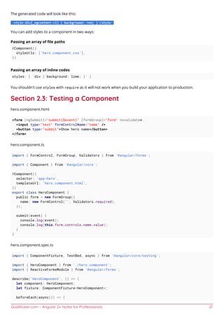 GoalKicker.com – Angular 2+ Notes for Professionals 21
The generated code will look like this:
You can add styles to a component in two ways:
Passing an array of ﬁle paths
@Component({
styleUrls: ['hero.component.css'],
})
Passing an array of inline codes
styles: [ `div { background: lime; }` ]
You shouldn't use styles with require as it will not work when you build your application to production.
Section 2.3: Testing a Component
hero.component.html
<form (ngSubmit)="submit($event)" [formGroup]="form" novalidate>
<input type="text" formControlName="name" />
<button type="submit">Show hero name</button>
</form>
hero.component.ts
import { FormControl, FormGroup, Validators } from '@angular/forms';
import { Component } from '@angular/core';
@Component({
selector: 'app-hero',
templateUrl: 'hero.component.html',
})
export class HeroComponent {
public form = new FormGroup({
name: new FormControl('', Validators.required),
});
submit(event) {
console.log(event);
console.log(this.form.controls.name.value);
}
}
hero.component.spec.ts
import { ComponentFixture, TestBed, async } from '@angular/core/testing';
import { HeroComponent } from './hero.component';
import { ReactiveFormsModule } from '@angular/forms';
describe('HeroComponent', () => {
let component: HeroComponent;
let fixture: ComponentFixture<HeroComponent>;
beforeEach(async(() => {
 