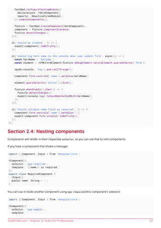 GoalKicker.com – Angular 2+ Notes for Professionals 22
TestBed.configureTestingModule({
declarations: [HeroComponent],
imports: [ReactiveFormsModule],
}).compileComponents();
fixture = TestBed.createComponent(HeroComponent);
component = fixture.componentInstance;
fixture.detectChanges();
}));
it('should be created', () => {
expect(component).toBeTruthy();
});
it('should log hero name in the console when user submit form', async(() => {
const heroName = 'Saitama';
const element = <HTMLFormElement>fixture.debugElement.nativeElement.querySelector('form');
spyOn(console, 'log').and.callThrough();
component.form.controls['name'].setValue(heroName);
element.querySelector('button').click();
fixture.whenStable().then(() => {
fixture.detectChanges();
expect(console.log).toHaveBeenCalledWith(heroName);
});
}));
it('should validate name field as required', () => {
component.form.controls['name'].setValue('');
expect(component.form.invalid).toBeTruthy();
});
});
Section 2.4: Nesting components
Components will render in their respective selector, so you can use that to nest components.
If you have a component that shows a message:
import { Component, Input } from '@angular/core';
@Component({
selector: 'app-required',
template: `{{name}} is required.`
})
export class RequiredComponent {
@Input()
public name: String = '';
}
You can use it inside another component using app-required (this component's selector):
import { Component, Input } from '@angular/core';
@Component({
selector: 'app-sample',
template: `
 