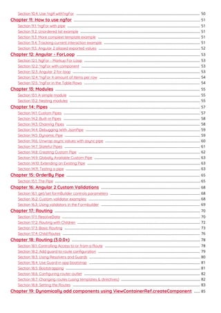 Section 10.4: Use *ngIf with*ngFor 50.............................................................................................................................
Chapter 11: How to use ngfor 51................................................................................................................................
Section 11.1: *ngFor with pipe 51......................................................................................................................................
Section 11.2: Unordered list example 51.........................................................................................................................
Section 11.3: More complext template example 51.......................................................................................................
Section 11.4: Tracking current interaction example 51.................................................................................................
Section 11.5: Angular 2 aliased exported values 52.......................................................................................................
Chapter 12: Angular - ForLoop 53.............................................................................................................................
Section 12.1: NgFor - Markup For Loop 53.....................................................................................................................
Section 12.2: *ngFor with component 53........................................................................................................................
Section 12.3: Angular 2 for-loop 53.................................................................................................................................
Section 12.4: *ngFor X amount of items per row 54......................................................................................................
Section 12.5: *ngFor in the Table Rows 54.....................................................................................................................
Chapter 13: Modules 55..................................................................................................................................................
Section 13.1: A simple module 55.....................................................................................................................................
Section 13.2: Nesting modules 55....................................................................................................................................
Chapter 14: Pipes 57........................................................................................................................................................
Section 14.1: Custom Pipes 57..........................................................................................................................................
Section 14.2: Built-in Pipes 58..........................................................................................................................................
Section 14.3: Chaining Pipes 58.......................................................................................................................................
Section 14.4: Debugging With JsonPipe 59....................................................................................................................
Section 14.5: Dynamic Pipe 59.........................................................................................................................................
Section 14.6: Unwrap async values with async pipe 60................................................................................................
Section 14.7: Stateful Pipes 61.........................................................................................................................................
Section 14.8: Creating Custom Pipe 62...........................................................................................................................
Section 14.9: Globally Available Custom Pipe 63...........................................................................................................
Section 14.10: Extending an Existing Pipe 63..................................................................................................................
Section 14.11: Testing a pipe 63........................................................................................................................................
Chapter 15: OrderBy Pipe 65.......................................................................................................................................
Section 15.1: The Pipe 65...................................................................................................................................................
Chapter 16: Angular 2 Custom Validations 68....................................................................................................
Section 16.1: get/set formBuilder controls parameters 68...........................................................................................
Section 16.2: Custom validator examples: 68.................................................................................................................
Section 16.3: Using validators in the Formbuilder 69....................................................................................................
Chapter 17: Routing 70...................................................................................................................................................
Section 17.1: ResolveData 70............................................................................................................................................
Section 17.2: Routing with Children 72............................................................................................................................
Section 17.3: Basic Routing 73.........................................................................................................................................
Section 17.4: Child Routes 76...........................................................................................................................................
Chapter 18: Routing (3.0.0+) 78..................................................................................................................................
Section 18.1: Controlling Access to or from a Route 78................................................................................................
Section 18.2: Add guard to route conﬁguration 79.......................................................................................................
Section 18.3: Using Resolvers and Guards 80................................................................................................................
Section 18.4: Use Guard in app bootstrap 81................................................................................................................
Section 18.5: Bootstrapping 81........................................................................................................................................
Section 18.6: Conﬁguring router-outlet 82.....................................................................................................................
Section 18.7: Changing routes (using templates & directives) 82................................................................................
Section 18.8: Setting the Routes 83.................................................................................................................................
Chapter 19: Dynamically add components using ViewContainerRef.createComponent 85......
 