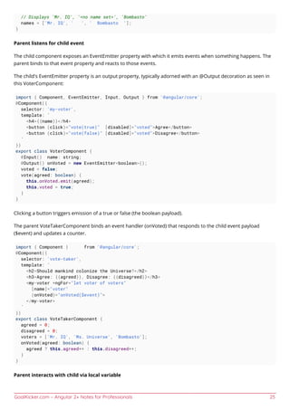 GoalKicker.com – Angular 2+ Notes for Professionals 25
// Displays 'Mr. IQ', '<no name set>', 'Bombasto'
names = ['Mr. IQ', ' ', ' Bombasto '];
}
Parent listens for child event
The child component exposes an EventEmitter property with which it emits events when something happens. The
parent binds to that event property and reacts to those events.
The child's EventEmitter property is an output property, typically adorned with an @Output decoration as seen in
this VoterComponent:
import { Component, EventEmitter, Input, Output } from '@angular/core';
@Component({
selector: 'my-voter',
template: `
<h4>{{name}}</h4>
<button (click)="vote(true)" [disabled]="voted">Agree</button>
<button (click)="vote(false)" [disabled]="voted">Disagree</button>
`
})
export class VoterComponent {
@Input() name: string;
@Output() onVoted = new EventEmitter<boolean>();
voted = false;
vote(agreed: boolean) {
this.onVoted.emit(agreed);
this.voted = true;
}
}
Clicking a button triggers emission of a true or false (the boolean payload).
The parent VoteTakerComponent binds an event handler (onVoted) that responds to the child event payload
($event) and updates a counter.
import { Component } from '@angular/core';
@Component({
selector: 'vote-taker',
template: `
<h2>Should mankind colonize the Universe?</h2>
<h3>Agree: {{agreed}}, Disagree: {{disagreed}}</h3>
<my-voter *ngFor="let voter of voters"
[name]="voter"
(onVoted)="onVoted($event)">
</my-voter>
`
})
export class VoteTakerComponent {
agreed = 0;
disagreed = 0;
voters = ['Mr. IQ', 'Ms. Universe', 'Bombasto'];
onVoted(agreed: boolean) {
agreed ? this.agreed++ : this.disagreed++;
}
}
Parent interacts with child via local variable
 