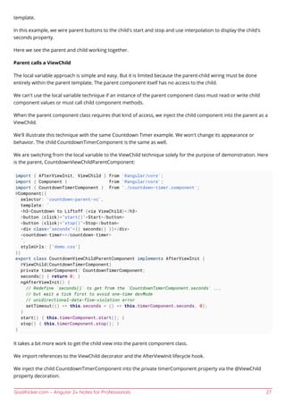 GoalKicker.com – Angular 2+ Notes for Professionals 27
template.
In this example, we wire parent buttons to the child's start and stop and use interpolation to display the child's
seconds property.
Here we see the parent and child working together.
Parent calls a ViewChild
The local variable approach is simple and easy. But it is limited because the parent-child wiring must be done
entirely within the parent template. The parent component itself has no access to the child.
We can't use the local variable technique if an instance of the parent component class must read or write child
component values or must call child component methods.
When the parent component class requires that kind of access, we inject the child component into the parent as a
ViewChild.
We'll illustrate this technique with the same Countdown Timer example. We won't change its appearance or
behavior. The child CountdownTimerComponent is the same as well.
We are switching from the local variable to the ViewChild technique solely for the purpose of demonstration. Here
is the parent, CountdownViewChildParentComponent:
import { AfterViewInit, ViewChild } from '@angular/core';
import { Component } from '@angular/core';
import { CountdownTimerComponent } from './countdown-timer.component';
@Component({
selector: 'countdown-parent-vc',
template: `
<h3>Countdown to Liftoff (via ViewChild)</h3>
<button (click)="start()">Start</button>
<button (click)="stop()">Stop</button>
<div class="seconds">{{ seconds() }}</div>
<countdown-timer></countdown-timer>
`,
styleUrls: ['demo.css']
})
export class CountdownViewChildParentComponent implements AfterViewInit {
@ViewChild(CountdownTimerComponent)
private timerComponent: CountdownTimerComponent;
seconds() { return 0; }
ngAfterViewInit() {
// Redefine `seconds()` to get from the `CountdownTimerComponent.seconds` ...
// but wait a tick first to avoid one-time devMode
// unidirectional-data-flow-violation error
setTimeout(() => this.seconds = () => this.timerComponent.seconds, 0);
}
start() { this.timerComponent.start(); }
stop() { this.timerComponent.stop(); }
}
It takes a bit more work to get the child view into the parent component class.
We import references to the ViewChild decorator and the AfterViewInit lifecycle hook.
We inject the child CountdownTimerComponent into the private timerComponent property via the @ViewChild
property decoration.
 