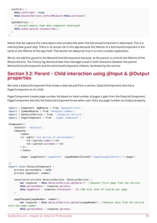 GoalKicker.com – Angular 2+ Notes for Professionals 30
confirm() {
this.confirmed = true;
this.missionService.confirmMission(this.astronaut);
}
ngOnDestroy() {
// prevent memory leak when component destroyed
this.subscription.unsubscribe();
}
}
Notice that we capture the subscription and unsubscribe when the AstronautComponent is destroyed. This is a
memory-leak guard step. There is no actual risk in this app because the lifetime of a AstronautComponent is the
same as the lifetime of the app itself. That would not always be true in a more complex application.
We do not add this guard to the MissionControlComponent because, as the parent, it controls the lifetime of the
MissionService. The History log demonstrates that messages travel in both directions between the parent
MissionControlComponent and the AstronautComponent children, facilitated by the service:
Section 3.2: Parent - Child interaction using @Input & @Output
properties
We have a DataListComponent that shows a data we pull from a service. DataListComponent also has a
PagerComponent as it's child.
PagerComponent creates page number list based on total number of pages it gets from the DataListComponent.
PagerComponent also lets the DataListComponent know when user clicks any page number via Output property.
import { Component, NgModule } from '@angular/core';
import { CommonModule } from '@angular/common';
import { DataListService } from './dataList.service';
import { PagerComponent } from './pager.component';
@Component({
selector: 'datalist',
template: `
<table>
<tr *ngFor="let person of personsData">
<td>{{person.name}}</td>
<td>{{person.surname}}</td>
</tr>
</table>
<pager [pageCount]="pageCount" (pageNumberClicked)="pageChanged($event)"></pager>
`
})
export class DataListComponent {
private personsData = null;
private pageCount: number;
constructor(private dataListService: DataListService) {
var response = this.dataListService.getData(1); //Request first page from the service
this.personsData = response.persons;
this.pageCount = response.totalCount / 10;//We will show 10 records per page.
}
pageChanged(pageNumber: number){
var response = this.dataListService.getData(pageNumber); //Request data from the service
with new page number
this.personsData = response.persons;
 