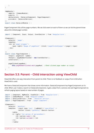 GoalKicker.com – Angular 2+ Notes for Professionals 31
}
}
@NgModule({
imports: [CommonModule],
exports: [],
declarations: [DataListComponent, PagerComponent],
providers: [DataListService],
})
export class DataListModule { }
PagerComponent lists all the page numbers. We set click event on each of them so we can let the parent know
about the clicked page number.
import { Component, Input, Output, EventEmitter } from '@angular/core';
@Component({
selector: 'pager',
template: `
<div id="pager-wrapper">
<span *ngFor="#page of pageCount" (click)="pageClicked(page)">{{page}}</span>
</div>
`
})
export class PagerComponent {
@Input() pageCount: number;
@Output() pageNumberClicked = new EventEmitter();
constructor() { }
pageClicked(pageNum){
this.pageNumberClicked.emit(pageNum); //Send clicked page number as output
}
}
Section 3.3: Parent - Child interaction using ViewChild
Viewchild oﬀers one way interaction from parent to child. There is no feedback or output from child when
ViewChild is used.
We have a DataListComponent that shows some information. DataListComponent has PagerComponent as it's
child. When user makes a search on DataListComponent, it gets a data from a service and ask PagerComponent to
refresh paging layout based on new number of pages.
import { Component, NgModule, ViewChild } from '@angular/core';
import { CommonModule } from '@angular/common';
import { DataListService } from './dataList.service';
import { PagerComponent } from './pager.component';
@Component({
selector: 'datalist',
template: `<input type='text' [(ngModel)]="searchText" />
<button (click)="getData()">Search</button>
<table>
<tr *ngFor="let person of personsData">
<td>{{person.name}}</td>
<td>{{person.surname}}</td>
</tr>
</table>
 