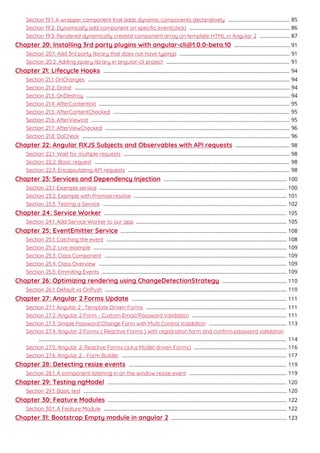 Section 19.1: A wrapper component that adds dynamic components declaratively 85...........................................
Section 19.2: Dynamically add component on speciﬁc event(click) 86......................................................................
Section 19.3: Rendered dynamically created component array on template HTML in Angular 2 87.....................
Chapter 20: Installing 3rd party plugins with angular-cli@1.0.0-beta.10 91.......................................
Section 20.1: Add 3rd party library that does not have typings 91.............................................................................
Section 20.2: Adding jquery library in angular-cli project 91......................................................................................
Chapter 21: Lifecycle Hooks 94..................................................................................................................................
Section 21.1: OnChanges 94.............................................................................................................................................
Section 21.2: OnInit 94......................................................................................................................................................
Section 21.3: OnDestroy 94..............................................................................................................................................
Section 21.4: AfterContentInit 95.....................................................................................................................................
Section 21.5: AfterContentChecked 95...........................................................................................................................
Section 21.6: AfterViewInit 95...........................................................................................................................................
Section 21.7: AfterViewChecked 96.................................................................................................................................
Section 21.8: DoCheck 96.................................................................................................................................................
Chapter 22: Angular RXJS Subjects and Observables with API requests 98......................................
Section 22.1: Wait for multiple requests 98....................................................................................................................
Section 22.2: Basic request 98........................................................................................................................................
Section 22.3: Encapsulating API requests 98.................................................................................................................
Chapter 23: Services and Dependency Injection 100......................................................................................
Section 23.1: Example service 100...................................................................................................................................
Section 23.2: Example with Promise.resolve 101...........................................................................................................
Section 23.3: Testing a Service 102................................................................................................................................
Chapter 24: Service Worker 105...............................................................................................................................
Section 24.1: Add Service Worker to our app 105.........................................................................................................
Chapter 25: EventEmitter Service 108....................................................................................................................
Section 25.1: Catching the event 108..............................................................................................................................
Section 25.2: Live example 109.......................................................................................................................................
Section 25.3: Class Component 109...............................................................................................................................
Section 25.4: Class Overview 109...................................................................................................................................
Section 25.5: Emmiting Events 109.................................................................................................................................
Chapter 26: Optimizing rendering using ChangeDetectionStrategy 110.............................................
Section 26.1: Default vs OnPush 110...............................................................................................................................
Chapter 27: Angular 2 Forms Update 111............................................................................................................
Section 27.1: Angular 2 : Template Driven Forms 111..................................................................................................
Section 27.2: Angular 2 Form - Custom Email/Password Validation 111..................................................................
Section 27.3: Simple Password Change Form with Multi Control Validation 113......................................................
Section 27.4: Angular 2 Forms ( Reactive Forms ) with registration form and conﬁrm password validation
114.............................................................................................................................................................................
Section 27.5: Angular 2: Reactive Forms (a.k.a Model-driven Forms) 116.................................................................
Section 27.6: Angular 2 - Form Builder 117...................................................................................................................
Chapter 28: Detecting resize events 119..............................................................................................................
Section 28.1: A component listening in on the window resize event 119....................................................................
Chapter 29: Testing ngModel 120.............................................................................................................................
Section 29.1: Basic test 120..............................................................................................................................................
Chapter 30: Feature Modules 122.............................................................................................................................
Section 30.1: A Feature Module 122................................................................................................................................
Chapter 31: Bootstrap Empty module in angular 2 123.................................................................................
 