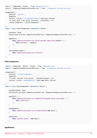 GoalKicker.com – Angular 2+ Notes for Professionals 33
import { Component, Inject } from '@angular/core';
import { ComponentCommunicationService } from './component-refresh.service';
@Component({
selector: 'parent',
template: `
<button (click)="refreshSubsribed()">Refresh</button>
<h1>Last date from child received: {{lastDate}}</h1>
<child-component></child-component>
`
})
export class ParentComponent implements OnInit {
lastDate: Date;
constructor(private communicationService: ComponentCommunicationService) { }
ngOnInit() {
this.communicationService.dateCreated$.subscribe(newDate => {
this.lastDate = newDate;
});
}
refreshSubsribed() {
this.communicationService.refresh();
}
}
Child component:
import { Component, OnInit, Inject } from '@angular/core';
import { ComponentCommunicationService } from './component-refresh.service';
@Component({
selector: 'child-component',
template: `
<h1>Last refresh from parent: {{lastRefreshed}}</h1>
<button (click)="sendNewDate()">Send new date</button>
`
})
export class ChildComponent implements OnInit {
lastRefreshed: Date;
constructor(private communicationService: ComponentCommunicationService) { }
ngOnInit() {
this.communicationService.componentChanged$.subscribe(event => {
this.onRefresh();
});
}
sendNewDate() {
this.communicationService.broadcastDate(new Date());
}
onRefresh() {
this.lastRefreshed = new Date();
}
}
AppModule:
 