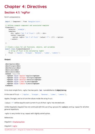 GoalKicker.com – Angular 2+ Notes for Professionals 35
Chapter 4: Directives
Section 4.1: *ngFor
form1.component.ts:
import { Component } from '@angular/core';
// Defines example component and associated template
@Component({
selector: 'example',
template: `
<div *ngFor="let f of fruit"> {{f}} </div>
<select required>
<option *ngFor="let f of fruit" [value]="f"> {{f}} </option>
</select>
`
})
// Create a class for all functions, objects, and variables
export class ExampleComponent {
// Array of fruit to be iterated by *ngFor
fruit = ['Apples', 'Oranges', 'Bananas', 'Limes', 'Lemons'];
}
Output:
<div>Apples</div>
<div>Oranges</div>
<div>Bananas</div>
<div>Limes</div>
<div>Lemons</div>
<select required>
<option value="Apples">Apples</option>
<option value="Oranges">Oranges</option>
<option value="Bananas">Bananas</option>
<option value="Limes">Limes</option>
<option value="Lemons">Lemons</option>
</select>
In its most simple form, *ngFor has two parts : let >variableName of object/array
In the case of fruit = ['Apples', 'Oranges', 'Bananas', 'Limes', 'Lemons'];,
Apples, Oranges, and so on are the values inside the array fruit.
[value]="f" will be equal to each current fruit (f) that *ngFor has iterated over.
Unlike AngularJS, Angular2 has not continued with the use of ng-options for <select> and ng-repeat for all other
general repetitions.
*ngFor is very similar to ng-repeat with slightly varied syntax.
References:
Angular2 | Displaying Data
Angular2 | ngFor
 