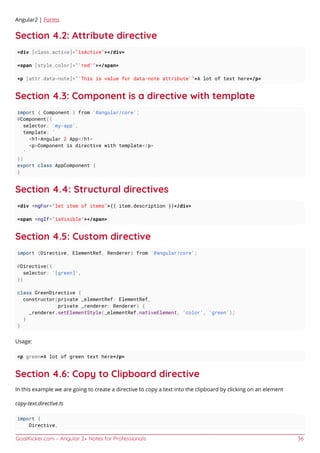 GoalKicker.com – Angular 2+ Notes for Professionals 36
Angular2 | Forms
Section 4.2: Attribute directive
<div [class.active]="isActive"></div>
<span [style.color]="'red'"></span>
<p [attr.data-note]="'This is value for data-note attribute'">A lot of text here</p>
Section 4.3: Component is a directive with template
import { Component } from '@angular/core';
@Component({
selector: 'my-app',
template: `
<h1>Angular 2 App</h1>
<p>Component is directive with template</p>
`
})
export class AppComponent {
}
Section 4.4: Structural directives
<div *ngFor="let item of items">{{ item.description }}</div>
<span *ngIf="isVisible"></span>
Section 4.5: Custom directive
import {Directive, ElementRef, Renderer} from '@angular/core';
@Directive({
selector: '[green]',
})
class GreenDirective {
constructor(private _elementRef: ElementRef,
private _renderer: Renderer) {
_renderer.setElementStyle(_elementRef.nativeElement, 'color', 'green');
}
}
Usage:
<p green>A lot of green text here</p>
Section 4.6: Copy to Clipboard directive
In this example we are going to create a directive to copy a text into the clipboard by clicking on an element
copy-text.directive.ts
import {
Directive,
 
