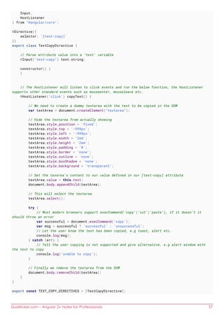 GoalKicker.com – Angular 2+ Notes for Professionals 37
Input,
HostListener
} from "@angular/core";
@Directive({
selector: '[text-copy]'
})
export class TextCopyDirective {
// Parse attribute value into a 'text' variable
@Input('text-copy') text:string;
constructor() {
}
// The HostListener will listen to click events and run the below function, the HostListener
supports other standard events such as mouseenter, mouseleave etc.
@HostListener('click') copyText() {
// We need to create a dummy textarea with the text to be copied in the DOM
var textArea = document.createElement("textarea");
// Hide the textarea from actually showing
textArea.style.position = 'fixed';
textArea.style.top = '-999px';
textArea.style.left = '-999px';
textArea.style.width = '2em';
textArea.style.height = '2em';
textArea.style.padding = '0';
textArea.style.border = 'none';
textArea.style.outline = 'none';
textArea.style.boxShadow = 'none';
textArea.style.background = 'transparent';
// Set the texarea's content to our value defined in our [text-copy] attribute
textArea.value = this.text;
document.body.appendChild(textArea);
// This will select the textarea
textArea.select();
try {
// Most modern browsers support execCommand('copy'|'cut'|'paste'), if it doesn't it
should throw an error
var successful = document.execCommand('copy');
var msg = successful ? 'successful' : 'unsuccessful';
// Let the user know the text has been copied, e.g toast, alert etc.
console.log(msg);
} catch (err) {
// Tell the user copying is not supported and give alternative, e.g alert window with
the text to copy
console.log('unable to copy');
}
// Finally we remove the textarea from the DOM
document.body.removeChild(textArea);
}
}
export const TEXT_COPY_DIRECTIVES = [TextCopyDirective];
 