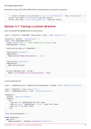 GoalKicker.com – Angular 2+ Notes for Professionals 38
some-page.component.html
Remember to inject TEXT_COPY_DIRECTIVES into the directives array of your component
...
<!-- Insert variable as the attribute's value, let textToBeCopied = 'http://facebook.com/' -->
<button [text-copy]="textToBeCopied">Copy URL</button>
<button [text-copy]="'https://www.google.com/'">Copy URL</button>
...
Section 4.7: Testing a custom directive
Given a directive that highlights text on mouse events
import { Directive, ElementRef, HostListener, Input } from '@angular/core';
@Directive({ selector: '[appHighlight]' })
export class HighlightDirective {
@Input('appHighlight') // tslint:disable-line no-input-rename
highlightColor: string;
constructor(private el: ElementRef) { }
@HostListener('mouseenter')
onMouseEnter() {
this.highlight(this.highlightColor || 'red');
}
@HostListener('mouseleave')
onMouseLeave() {
this.highlight(null);
}
private highlight(color: string) {
this.el.nativeElement.style.backgroundColor = color;
}
}
It can be tested like this
import { ComponentFixture, ComponentFixtureAutoDetect, TestBed } from '@angular/core/testing';
import { Component } from '@angular/core';
import { HighlightDirective } from './highlight.directive';
@Component({
selector: 'app-test-container',
template: `
<div>
<span id="red" appHighlight>red text</span>
<span id="green" [appHighlight]="'green'">green text</span>
<span id="no">no color</span>
</div>
`
})
class ContainerComponent { }
const mouseEvents = {
get enter() {
const mouseenter = document.createEvent('MouseEvent');
 