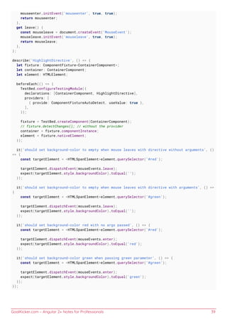 GoalKicker.com – Angular 2+ Notes for Professionals 39
mouseenter.initEvent('mouseenter', true, true);
return mouseenter;
},
get leave() {
const mouseleave = document.createEvent('MouseEvent');
mouseleave.initEvent('mouseleave', true, true);
return mouseleave;
},
};
describe('HighlightDirective', () => {
let fixture: ComponentFixture<ContainerComponent>;
let container: ContainerComponent;
let element: HTMLElement;
beforeEach(() => {
TestBed.configureTestingModule({
declarations: [ContainerComponent, HighlightDirective],
providers: [
{ provide: ComponentFixtureAutoDetect, useValue: true },
],
});
fixture = TestBed.createComponent(ContainerComponent);
// fixture.detectChanges(); // without the provider
container = fixture.componentInstance;
element = fixture.nativeElement;
});
it('should set background-color to empty when mouse leaves with directive without arguments', ()
=> {
const targetElement = <HTMLSpanElement>element.querySelector('#red');
targetElement.dispatchEvent(mouseEvents.leave);
expect(targetElement.style.backgroundColor).toEqual('');
});
it('should set background-color to empty when mouse leaves with directive with arguments', () =>
{
const targetElement = <HTMLSpanElement>element.querySelector('#green');
targetElement.dispatchEvent(mouseEvents.leave);
expect(targetElement.style.backgroundColor).toEqual('');
});
it('should set background-color red with no args passed', () => {
const targetElement = <HTMLSpanElement>element.querySelector('#red');
targetElement.dispatchEvent(mouseEvents.enter);
expect(targetElement.style.backgroundColor).toEqual('red');
});
it('should set background-color green when passing green parameter', () => {
const targetElement = <HTMLSpanElement>element.querySelector('#green');
targetElement.dispatchEvent(mouseEvents.enter);
expect(targetElement.style.backgroundColor).toEqual('green');
});
});
 