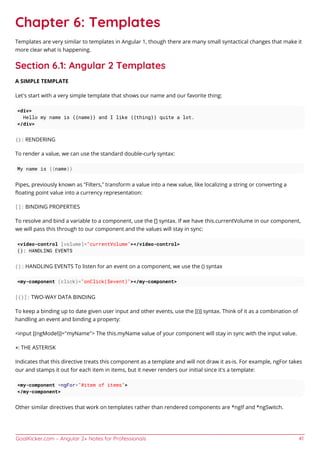 GoalKicker.com – Angular 2+ Notes for Professionals 41
Chapter 6: Templates
Templates are very similar to templates in Angular 1, though there are many small syntactical changes that make it
more clear what is happening.
Section 6.1: Angular 2 Templates
A SIMPLE TEMPLATE
Let’s start with a very simple template that shows our name and our favorite thing:
<div>
Hello my name is {{name}} and I like {{thing}} quite a lot.
</div>
{}: RENDERING
To render a value, we can use the standard double-curly syntax:
My name is {{name}}
Pipes, previously known as “Filters,” transform a value into a new value, like localizing a string or converting a
ﬂoating point value into a currency representation:
[]: BINDING PROPERTIES
To resolve and bind a variable to a component, use the [] syntax. If we have this.currentVolume in our component,
we will pass this through to our component and the values will stay in sync:
<video-control [volume]="currentVolume"></video-control>
(): HANDLING EVENTS
(): HANDLING EVENTS To listen for an event on a component, we use the () syntax
<my-component (click)="onClick($event)"></my-component>
[()]: TWO-WAY DATA BINDING
To keep a binding up to date given user input and other events, use the [()] syntax. Think of it as a combination of
handling an event and binding a property:
<input [(ngModel)]="myName"> The this.myName value of your component will stay in sync with the input value.
*: THE ASTERISK
Indicates that this directive treats this component as a template and will not draw it as-is. For example, ngFor takes
our and stamps it out for each item in items, but it never renders our initial since it’s a template:
<my-component *ngFor="#item of items">
</my-component>
Other similar directives that work on templates rather than rendered components are *ngIf and *ngSwitch.
 
