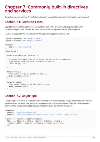 GoalKicker.com – Angular 2+ Notes for Professionals 42
Chapter 7: Commonly built-in directives
and services
@angular/common - commonly needed directives and services @angular/core - the angular core framework
Section 7.1: Location Class
Location is a service that applications can use to interact with a browser's URL. Depending on which
LocationStrategy is used, Location will either persist to the URL's path or the URL's hash segment.
Location is responsible for normalizing the URL against the application's base href.
import {Component} from '@angular/core';
import {Location} from '@angular/common';
@Component({
selector: 'app-component'
})
class AppCmp {
constructor(_location: Location) {
//Changes the browsers URL to the normalized version of the given URL,
//and pushes a new item onto the platform's history.
_location.go('/foo');
}
backClicked() {
//Navigates back in the platform's history.
this._location.back();
}
forwardClicked() {
//Navigates forward in the platform's history.
this._location.back();
}
}
Section 7.2: AsyncPipe
The async pipe subscribes to an Observable or Promise and returns the latest value it has emitted. When a new
value is emitted, the async pipe marks the component to be checked for changes. When the component gets
destroyed, the async pipe unsubscribes automatically to avoid potential memory leaks.
@Component({
selector: 'async-observable-pipe',
template: '<div><code>observable|async</code>: Time: {{ time | async }}</div>'
})
export class AsyncObservablePipeComponent {
time = new Observable<string>((observer: Subscriber<string>) => {
setInterval(() => observer.next(new Date().toString()), 1000);
});
}
 