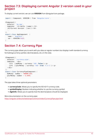 GoalKicker.com – Angular 2+ Notes for Professionals 43
Section 7.3: Displaying current Angular 2 version used in your
project
To display current version, we can use VERSION from @angular/core package.
import { Component, VERSION } from '@angular/core';
@Component({
selector: 'my-app',
template: `<h1>Hello {{name}}</h1>
<h2>Current Version: {{ver}}</h2>
`,
})
export class AppComponent {
name = 'Angular2';
ver = VERSION.full;
}
Section 7.4: Currency Pipe
The currency pipe allows you to work with you data as regular numbers but display it with standard currency
formatting (currency symbol, decimal places, etc.) in the view.
@Component({
selector: 'currency-pipe',
template: `<div>
<p>A: {{myMoney | currency:'USD':false}}</p>
<p>B: {{yourMoney | currency:'USD':true:'4.2-2'}}</p>
</div>`
})
export class CurrencyPipeComponent {
myMoney: number = 100000.653;
yourMoney: number = 5.3495;
}
The pipe takes three optional parameters:
currencyCode: Allows you to specify the ISO 4217 currency code.
symbolDisplay: Boolean indicating whether to use the currency symbol
digitInfo: Allows you to specify how the decimal places should be displayed.
More documentation on the currency pipe:
https://angular.io/docs/ts/latest/api/common/index/CurrencyPipe-pipe.html
 