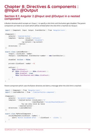 GoalKicker.com – Angular 2+ Notes for Professionals 44
Chapter 8: Directives & components :
@Input @Output
Section 8.1: Angular 2 @Input and @Output in a nested
component
A Button directive which accepts an @Input() to specify a click limit until the button gets disabled. The parent
component can listen to an event which will be emitted when the click limit is reached via @Output:
import { Component, Input, Output, EventEmitter } from '@angular/core';
@Component({
selector: 'limited-button',
template: `<button (click)="onClick()"
[disabled]="disabled">
<ng-content></ng-content>
</button>`,
directives: []
})
export class LimitedButton {
@Input() clickLimit: number;
@Output() limitReached: EventEmitter<number> = new EventEmitter();
disabled: boolean = false;
private clickCount: number = 0;
onClick() {
this.clickCount++;
if (this.clickCount === this.clickLimit) {
this.disabled = true;
this.limitReached.emit(this.clickCount);
}
}
}
Parent component which uses the Button directive and alerts a message when the click limit is reached:
import { Component } from '@angular/core';
import { LimitedButton } from './limited-button.component';
@Component({
selector: 'my-parent-component',
template: `<limited-button [clickLimit]="2"
(limitReached)="onLimitReached($event)">
You can only click me twice
</limited-button>`,
directives: [LimitedButton]
})
export class MyParentComponent {
onLimitReached(clickCount: number) {
alert('Button disabled after ' + clickCount + ' clicks.');
}
}
 