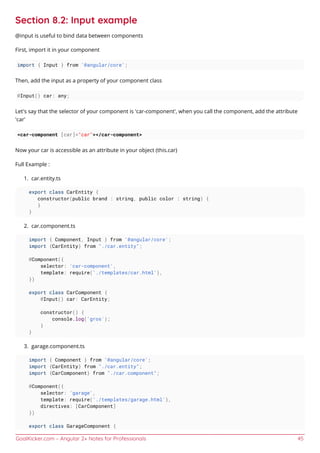 GoalKicker.com – Angular 2+ Notes for Professionals 45
Section 8.2: Input example
@input is useful to bind data between components
First, import it in your component
import { Input } from '@angular/core';
Then, add the input as a property of your component class
@Input() car: any;
Let's say that the selector of your component is 'car-component', when you call the component, add the attribute
'car'
<car-component [car]="car"></car-component>
Now your car is accessible as an attribute in your object (this.car)
Full Example :
car.entity.ts1.
export class CarEntity {
constructor(public brand : string, public color : string) {
}
}
car.component.ts2.
import { Component, Input } from '@angular/core';
import {CarEntity} from "./car.entity";
@Component({
selector: 'car-component',
template: require('./templates/car.html'),
})
export class CarComponent {
@Input() car: CarEntity;
constructor() {
console.log('gros');
}
}
garage.component.ts3.
import { Component } from '@angular/core';
import {CarEntity} from "./car.entity";
import {CarComponent} from "./car.component";
@Component({
selector: 'garage',
template: require('./templates/garage.html'),
directives: [CarComponent]
})
export class GarageComponent {
 