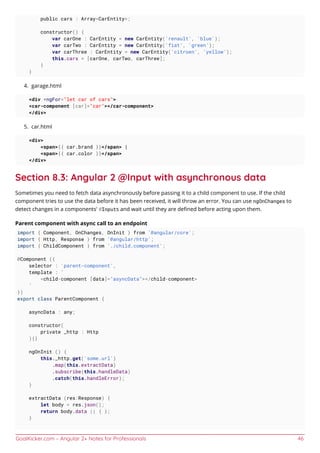 GoalKicker.com – Angular 2+ Notes for Professionals 46
public cars : Array<CarEntity>;
constructor() {
var carOne : CarEntity = new CarEntity('renault', 'blue');
var carTwo : CarEntity = new CarEntity('fiat', 'green');
var carThree : CarEntity = new CarEntity('citroen', 'yellow');
this.cars = [carOne, carTwo, carThree];
}
}
garage.html4.
<div *ngFor="let car of cars">
<car-component [car]="car"></car-component>
</div>
car.html5.
<div>
<span>{{ car.brand }}</span> |
<span>{{ car.color }}</span>
</div>
Section 8.3: Angular 2 @Input with asynchronous data
Sometimes you need to fetch data asynchronously before passing it to a child component to use. If the child
component tries to use the data before it has been received, it will throw an error. You can use ngOnChanges to
detect changes in a components' @Inputs and wait until they are deﬁned before acting upon them.
Parent component with async call to an endpoint
import { Component, OnChanges, OnInit } from '@angular/core';
import { Http, Response } from '@angular/http';
import { ChildComponent } from './child.component';
@Component ({
selector : 'parent-component',
template : `
<child-component [data]="asyncData"></child-component>
`
})
export class ParentComponent {
asyncData : any;
constructor(
private _http : Http
){}
ngOnInit () {
this._http.get('some.url')
.map(this.extractData)
.subscribe(this.handleData)
.catch(this.handleError);
}
extractData (res:Response) {
let body = res.json();
return body.data || { };
}
 