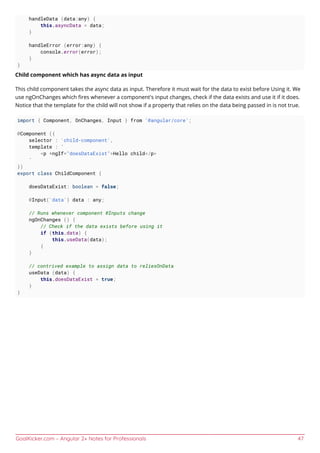 GoalKicker.com – Angular 2+ Notes for Professionals 47
handleData (data:any) {
this.asyncData = data;
}
handleError (error:any) {
console.error(error);
}
}
Child component which has async data as input
This child component takes the async data as input. Therefore it must wait for the data to exist before Using it. We
use ngOnChanges which ﬁres whenever a component's input changes, check if the data exists and use it if it does.
Notice that the template for the child will not show if a property that relies on the data being passed in is not true.
import { Component, OnChanges, Input } from '@angular/core';
@Component ({
selector : 'child-component',
template : `
<p *ngIf="doesDataExist">Hello child</p>
`
})
export class ChildComponent {
doesDataExist: boolean = false;
@Input('data') data : any;
// Runs whenever component @Inputs change
ngOnChanges () {
// Check if the data exists before using it
if (this.data) {
this.useData(data);
{
}
// contrived example to assign data to reliesOnData
useData (data) {
this.doesDataExist = true;
}
}
 