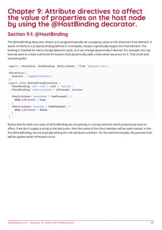 GoalKicker.com – Angular 2+ Notes for Professionals 48
Chapter 9: Attribute directives to aect
the value of properties on the host node
by using the @HostBinding decorator.
Section 9.1: @HostBinding
The @HostBinding decorator allows us to programmatically set a property value on the directive's host element. It
works similarly to a property binding deﬁned in a template, except it speciﬁcally targets the host element. The
binding is checked for every change detection cycle, so it can change dynamically if desired. For example, lets say
that we want to create a directive for buttons that dynamically adds a class when we press on it. That could look
something like:
import { Directive, HostBinding, HostListener } from '@angular/core';
@Directive({
selector: '[appButtonPress]'
})
export class ButtonPressDirective {
@HostBinding('attr.role') role = 'button';
@HostBinding('class.pressed') isPressed: boolean;
@HostListener('mousedown') hasPressed() {
this.isPressed = true;
}
@HostListener('mouseup') hasReleased() {
this.isPressed = false;
}
}
Notice that for both use cases of @HostBinding we are passing in a string value for which property we want to
aﬀect. If we don't supply a string to the decorator, then the name of the class member will be used instead. In the
ﬁrst @HostBinding, we are statically setting the role attribute to button. For the second example, the pressed class
will be applied when isPressed is true
 