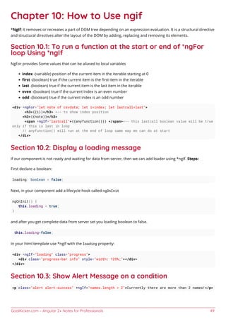 GoalKicker.com – Angular 2+ Notes for Professionals 49
Chapter 10: How to Use ngif
*NgIf: It removes or recreates a part of DOM tree depending on an expression evaluation. It is a structural directive
and structural directives alter the layout of the DOM by adding, replacing and removing its elements.
Section 10.1: To run a function at the start or end of *ngFor
loop Using *ngIf
NgFor provides Some values that can be aliased to local variables
index -(variable) position of the current item in the iterable starting at 0
ﬁrst -(boolean) true if the current item is the ﬁrst item in the iterable
last -(boolean) true if the current item is the last item in the iterable
even -(boolean) true if the current index is an even number
odd -(boolean) true if the current index is an odd number
<div *ngFor="let note of csvdata; let i=index; let lastcall=last">
<h3>{{i}}</h3> <-- to show index position
<h3>{{note}}</h3>
<span *ngIf="lastcall">{{anyfunction()}} </span><-- this lastcall boolean value will be true
only if this is last in loop
// anyfunction() will run at the end of loop same way we can do at start
</div>
Section 10.2: Display a loading message
If our component is not ready and waiting for data from server, then we can add loader using *ngIf. Steps:
First declare a boolean:
loading: boolean = false;
Next, in your component add a lifecycle hook called ngOnInit
ngOnInit() {
this.loading = true;
}
and after you get complete data from server set you loading boolean to false.
this.loading=false;
In your html template use *ngIf with the loading property:
<div *ngIf="loading" class="progress">
<div class="progress-bar info" style="width: 125%;"></div>
</div>
Section 10.3: Show Alert Message on a condition
<p class="alert alert-success" *ngIf="names.length > 2">Currently there are more than 2 names!</p>
 