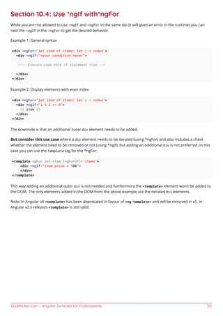 GoalKicker.com – Angular 2+ Notes for Professionals 50
Section 10.4: Use *ngIf with*ngFor
While you are not allowed to use *ngIf and *ngFor in the same div (it will gives an error in the runtime) you can
nest the *ngIf in the *ngFor to get the desired behavior.
Example 1: General syntax
<div *ngFor="let item of items; let i = index">
<div *ngIf="<your condition here>">
<!-- Execute code here if statement true -->
</div>
</div>
Example 2: Display elements with even index
<div *ngFor="let item of items; let i = index">
<div *ngIf="i % 2 == 0">
{{ item }}
</div>
</div>
The downside is that an additional outer div element needs to be added.
But consider this use case where a div element needs to be iterated (using *ngFor) and also includes a check
whether the element need to be removed or not (using *ngIf), but adding an additional div is not preferred. In this
case you can use the template tag for the *ngFor:
<template ngFor let-item [ngForOf]="items">
<div *ngIf="item.price > 100">
</div>
</template>
This way adding an additional outer div is not needed and furthermore the <template> element won't be added to
the DOM. The only elements added in the DOM from the above example are the iterated div elements.
Note: In Angular v4 <template> has been deprecated in favour of <ng-template> and will be removed in v5. In
Angular v2.x releases <template> is still valid.
 