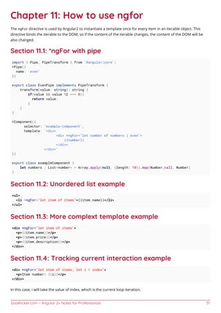 GoalKicker.com – Angular 2+ Notes for Professionals 51
Chapter 11: How to use ngfor
The ngFor directive is used by Angular2 to instantiate a template once for every item in an iterable object. This
directive binds the iterable to the DOM, so if the content of the iterable changes, the content of the DOM will be
also changed.
Section 11.1: *ngFor with pipe
import { Pipe, PipeTransform } from '@angular/core';
@Pipe({
name: 'even'
})
export class EvenPipe implements PipeTransform {
transform(value: string): string {
if(value && value %2 === 0){
return value;
}
}
}
@Component({
selector: 'example-component',
template: '<div>
<div *ngFor="let number of numbers | even">
{{number}}
</div>
</div>'
})
export class exampleComponent {
let numbers : List<number> = Array.apply(null, {length: 10}).map(Number.call, Number)
}
Section 11.2: Unordered list example
<ul>
<li *ngFor="let item of items">{{item.name}}</li>
</ul>
Section 11.3: More complext template example
<div *ngFor="let item of items">
<p>{{item.name}}</p>
<p>{{item.price}}</p>
<p>{{item.description}}</p>
</div>
Section 11.4: Tracking current interaction example
<div *ngFor="let item of items; let i = index">
<p>Item number: {{i}}</p>
</div>
In this case, i will take the value of index, which is the current loop iteration.
 