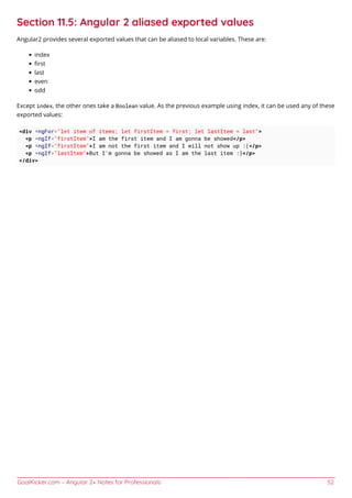 GoalKicker.com – Angular 2+ Notes for Professionals 52
Section 11.5: Angular 2 aliased exported values
Angular2 provides several exported values that can be aliased to local variables. These are:
index
ﬁrst
last
even
odd
Except index, the other ones take a Boolean value. As the previous example using index, it can be used any of these
exported values:
<div *ngFor="let item of items; let firstItem = first; let lastItem = last">
<p *ngIf="firstItem">I am the first item and I am gonna be showed</p>
<p *ngIf="firstItem">I am not the first item and I will not show up :(</p>
<p *ngIf="lastItem">But I'm gonna be showed as I am the last item :)</p>
</div>
 