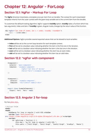GoalKicker.com – Angular 2+ Notes for Professionals 53
Chapter 12: Angular - ForLoop
Section 12.1: NgFor - Markup For Loop
The NgFor directive instantiates a template once per item from an iterable. The context for each instantiated
template inherits from the outer context with the given loop variable set to the current item from the iterable.
To customize the default tracking algorithm, NgFor supports trackBy option. trackBy takes a function which has
two arguments: index and item. If trackBy is given, Angular tracks changes by the return value of the function.
<li *ngFor="let item of items; let i = index; trackBy: trackByFn">
{{i}} - {{item.name}}
</li>
Additional Options: NgFor provides several exported values that can be aliased to local variables:
index will be set to the current loop iteration for each template context.
ﬁrst will be set to a boolean value indicating whether the item is the ﬁrst one in the iteration.
last will be set to a boolean value indicating whether the item is the last one in the iteration.
even will be set to a boolean value indicating whether this item has an even index.
odd will be set to a boolean value indicating whether this item has an odd index.
Section 12.2: *ngFor with component
@Component({
selector: 'main-component',
template: '<example-component
*ngFor="let hero of heroes"
[hero]="hero"></example-component>'
})
@Component({
selector: 'example-component',
template: '<div>{{hero?.name}}</div>'
})
export class ExampleComponent {
@Input() hero : Hero = null;
}
Section 12.3: Angular 2 for-loop
For live plnkr click...
<!doctype html>
<html>
<head>
<title>ng for loop in angular 2 with ES5.</title>
<script type="text/javascript"
src="https://code.angularjs.org/2.0.0-alpha.28/angular2.sfx.dev.js"></script>
<script>
var ngForLoop = function () {
this.msg = "ng for loop in angular 2 with ES5.";
this.users = ["Anil Singh", "Sunil Singh", "Sushil Singh", "Aradhya", 'Reena'];
};
 