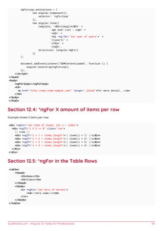 GoalKicker.com – Angular 2+ Notes for Professionals 54
ngForLoop.annotations = [
new angular.Component({
selector: 'ngforloop'
}),
new angular.View({
template: '<H1>{{msg}}</H1>' +
'<p> User List : </p>' +
'<ul>' +
'<li *ng-for="let user of users">' +
'{{user}}' +
'</li>' +
'</ul>',
directives: [angular.NgFor]
})
];
document.addEventListener("DOMContentLoaded", function () {
angular.bootstrap(ngForLoop);
});
</script>
</head>
<body>
<ngforloop></ngforloop>
<h2>
<a href="http://www.code-sample.com/" target="_blank">For more detail...</a>
</h2>
</body>
</html>
Section 12.4: *ngFor X amount of items per row
Example shows 5 items per row:
<div *ngFor="let item of items; let i = index">
<div *ngIf="i % 5 == 0" class="row">
{{ item }}
<div *ngIf="i + 1 < items.length">{{ items[i + 1] }}</div>
<div *ngIf="i + 2 < items.length">{{ items[i + 2] }}</div>
<div *ngIf="i + 3 < items.length">{{ items[i + 3] }}</div>
<div *ngIf="i + 4 < items.length">{{ items[i + 4] }}</div>
</div>
</div>
Section 12.5: *ngFor in the Table Rows
<table>
<thead>
<th>Name</th>
<th>Index</th>
</thead>
<tbody>
<tr *ngFor="let hero of heroes">
<td>{{hero.name}}</td>
</tr>
</tbody>
</table>
 
