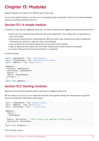 GoalKicker.com – Angular 2+ Notes for Professionals 55
Chapter 13: Modules
Angular modules are containers for diﬀerent parts of your app.
You can have nested modules, your app.module is already actually nesting other modules such as BrowserModule
and you can add RouterModule and so on.
Section 13.1: A simple module
A module is a class with the @NgModule decorator. To create a module we add @NgModule passing some parameters:
bootstrap: The component that will be the root of your application. This conﬁguration is only present on
your root module
declarations: Resources the module declares. When you add a new component you have to update the
declarations (ng generate component does it automatically)
exports: Resources the module exports that can be used in other modules
imports: Resources the module uses from other modules (only module classes are accepted)
providers: Resources that can be injected (di) in a component
A simple example:
import { AppComponent } from './app.component';
import { BrowserModule } from '@angular/platform-browser';
import { NgModule } from '@angular/core';
@NgModule({
bootstrap: [AppComponent]
declarations: [AppComponent],
exports: [],
imports: [BrowserModule],
providers: [],
})
export class AppModule { }
Section 13.2: Nesting modules
Modules can be nested by using the imports parameter of @NgModule decorator.
We can create a core.module in our application that will contain generic things, like a ReservePipe (a pipe that
reverse a string) and bundle those in this module:
import { CommonModule } from '@angular/common';
import { NgModule } from '@angular/core';
import { ReversePipe } from '../reverse.pipe';
@NgModule({
imports: [
CommonModule
],
exports: [ReversePipe], // export things to be imported in another module
declarations: [ReversePipe],
})
export class CoreModule { }
Then in the app.module:
 