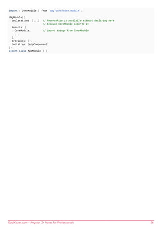 GoalKicker.com – Angular 2+ Notes for Professionals 56
import { CoreModule } from 'app/core/core.module';
@NgModule({
declarations: [...], // ReversePipe is available without declaring here
// because CoreModule exports it
imports: [
CoreModule, // import things from CoreModule
...
],
providers: [],
bootstrap: [AppComponent]
})
export class AppModule { }
 
